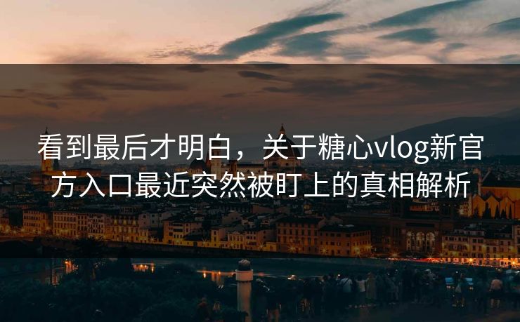 看到最后才明白，关于糖心vlog新官方入口最近突然被盯上的真相解析
