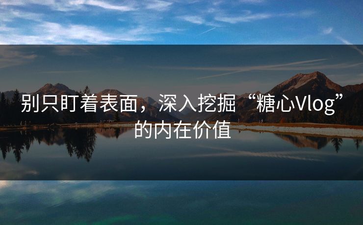 别只盯着表面，深入挖掘“糖心Vlog”的内在价值