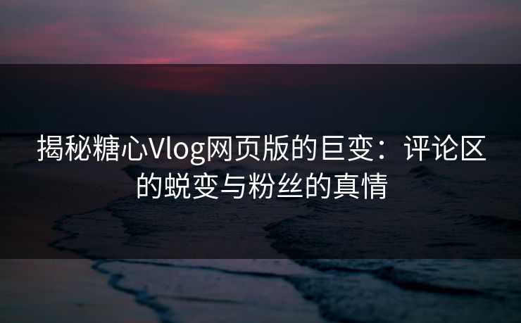 揭秘糖心Vlog网页版的巨变：评论区的蜕变与粉丝的真情  第1张