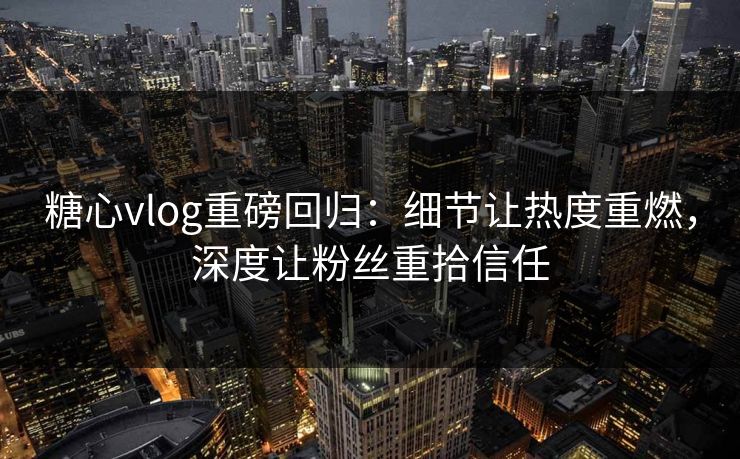 糖心vlog重磅回归：细节让热度重燃，深度让粉丝重拾信任  第1张
