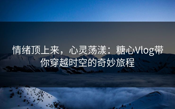 情绪顶上来，心灵荡漾：糖心Vlog带你穿越时空的奇妙旅程